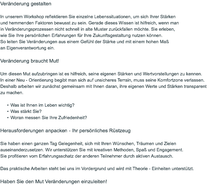 Veränderung gestalten In unserem Workshop reflektieren Sie einzelne Lebenssituationen, um sich Ihrer Stärken  und hemmenden Faktoren bewusst zu sein. Gerade dieses Wissen ist hilfreich, wenn man  in Veränderungsprozessen nicht schnell in alte Muster zurückfallen möchte. Sie erleben,  wie Sie Ihre persönlichen Erfahrungen für Ihre Zukunftsgestaltung nutzen können.  So leiten Sie Veränderungen aus einem Gefühl der Stärke und mit einem hohen Maß  an Eigenverantwortung ein. Veränderung braucht Mut! Um diesen Mut aufzubringen ist es hilfreich, seine eigenen Stärken und Wertvorstellungen zu kennen.  In einer Neu - Orientierung begibt man sich auf unsicheres Terrain, muss seine Komfortzone verlassen.  Deshalb arbeiten wir zunächst gemeinsam mit Ihnen daran, ihre eigenen Werte und Stärken transparent zu machen. Was ist Ihnen im Leben wichtig? Was stärkt Sie? Woran messen Sie Ihre Zufriedenheit? Herausforderungen anpacken - Ihr persönliches Rüstzeug Sie haben einen ganzen Tag Gelegenheit, sich mit Ihren Wünschen, Träumen und Zielen auseinanderzusetzen. Wir unterstützen Sie mit kreativen Methoden, Spaß und Engagement.  Sie profitieren vom Erfahrungsschatz der anderen Teilnehmer durch aktiven Austausch. Das praktische Arbeiten steht bei uns im Vordergrund und wird mit Theorie - Einheiten unterstützt. Haben Sie den Mut Veränderungen einzuleiten! 