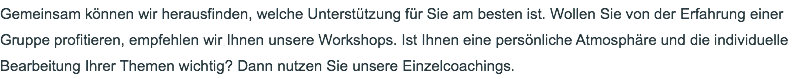 Gemeinsam können wir herausfinden, welche Unterstützung für Sie am besten ist. Wollen Sie von der Erfahrung einer Gruppe profitieren, empfehlen wir Ihnen unsere Workshops. Ist Ihnen eine persönliche Atmosphäre und die individuelle Bearbeitung Ihrer Themen wichtig? Dann nutzen Sie unsere Einzelcoachings.