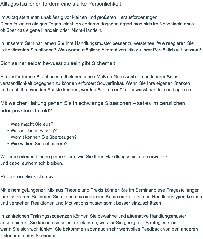 Alltagssituationen fordern eine starke Persönlichkeit Im Alltag steht man unablässig vor kleinen und größeren Herausforderungen.  Diese fallen an einigen Tagen leicht, an anderen dagegen ärgert man sich im Nachhinein noch  oft über das eigene Handeln oder Nicht-Handeln. In unserem Seminar lernen Sie Ihre Handlungsmuster besser zu verstehen. Wie reagieren Sie  in bestimmten Situationen? Was wären mögliche Alternativen, die zu Ihrer Persönlichkeit passen? Sich seiner selbst bewusst zu sein gibt Sicherheit Herausfordernde Situationen mit einem hohen Maß an Gelassenheit und innerer Selbst-verständlichkeit begegnen zu können erfordert Souveränität. Wenn Sie Ihre eigenen Stärken  und auch Ihre wunden Punkte kennen, werden Sie immer öfter bewusst handeln und agieren. Mit welcher Haltung gehen Sie in schwierige Situationen – sei es im beruflichen  oder privaten Umfeld? Was macht Sie aus? Was ist Ihnen wichtig? Womit können Sie überzeugen? Wie wirken Sie auf andere? Wir erarbeiten mit Ihnen gemeinsam, wie Sie Ihren Handlungsspielraum erweitern  und dabei authentisch bleiben. Probieren Sie sich aus  Mit einem gelungenen Mix aus Theorie und Praxis können Sie im Seminar diese Fragestellungen für sich klären. So lernen Sie die unterschiedlichen Kommunikations- und Handlungstypen kennen und verstehen Reaktionen und Motivationsmuster somit besser einzuschätzen. In zahlreichen Trainingssequenzen können Sie bewährte und alternative Handlungsmuster ausprobieren. Sie können so selbst reflektieren, was für Sie geeignete Strategien sind,  wann Sie sich wohlfühlen. Sie bekommen aber auch sehr wertvolles Feedback von den anderen Teilnehmern des Seminars.
