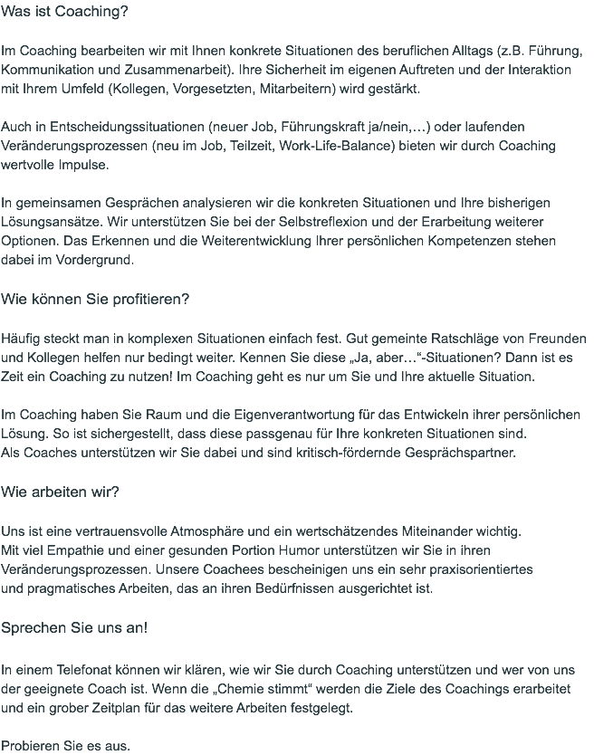Was ist Coaching?  Im Coaching bearbeiten wir mit Ihnen konkrete Situationen des beruflichen Alltags (z.B. Führung, Kommunikation und Zusammenarbeit). Ihre Sicherheit im eigenen Auftreten und der Interaktion  mit Ihrem Umfeld (Kollegen, Vorgesetzten, Mitarbeitern) wird gestärkt.   Auch in Entscheidungssituationen (neuer Job, Führungskraft ja/nein,…) oder laufenden Veränderungsprozessen (neu im Job, Teilzeit, Work-Life-Balance) bieten wir durch Coaching wertvolle Impulse.  In gemeinsamen Gesprächen analysieren wir die konkreten Situationen und Ihre bisherigen Lösungsansätze. Wir unterstützen Sie bei der Selbstreflexion und der Erarbeitung weiterer Optionen. Das Erkennen und die Weiterentwicklung Ihrer persönlichen Kompetenzen stehen  dabei im Vordergrund.  Wie können Sie profitieren?  Häufig steckt man in komplexen Situationen einfach fest. Gut gemeinte Ratschläge von Freunden und Kollegen helfen nur bedingt weiter. Kennen Sie diese „Ja, aber…“-Situationen? Dann ist es Zeit ein Coaching zu nutzen! Im Coaching geht es nur um Sie und Ihre aktuelle Situation.   Im Coaching haben Sie Raum und die Eigenverantwortung für das Entwickeln ihrer persönlichen Lösung. So ist sichergestellt, dass diese passgenau für Ihre konkreten Situationen sind.  Als Coaches unterstützen wir Sie dabei und sind kritisch-fördernde Gesprächspartner.  Wie arbeiten wir?  Uns ist eine vertrauensvolle Atmosphäre und ein wertschätzendes Miteinander wichtig.  Mit viel Empathie und einer gesunden Portion Humor unterstützen wir Sie in ihren Veränderungsprozessen. Unsere Coachees bescheinigen uns ein sehr praxisorientiertes  und pragmatisches Arbeiten, das an ihren Bedürfnissen ausgerichtet ist.   Sprechen Sie uns an!  In einem Telefonat können wir klären, wie wir Sie durch Coaching unterstützen und wer von uns der geeignete Coach ist. Wenn die „Chemie stimmt“ werden die Ziele des Coachings erarbeitet und ein grober Zeitplan für das weitere Arbeiten festgelegt.   Probieren Sie es aus.