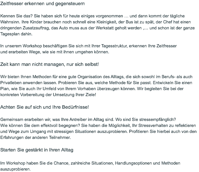 Zeitfresser erkennen und gegensteuern  Kennen Sie das? Sie haben sich für heute einiges vorgenommen … und dann kommt der tägliche Wahnsinn. Ihre Kinder brauchen noch schnell eine Kleinigkeit, der Bus ist zu spät, der Chef hat einen dringenden Zusatzauftrag, das Auto muss aus der Werkstatt geholt werden ,… und schon ist der ganze Tagesplan dahin. In unserem Workshop beschäftigen Sie sich mit Ihrer Tagesstruktur, erkennen Ihre Zeitfresser  und erarbeiten Wege, wie sie mit ihnen umgehen können.  Zeit kann man nicht managen, nur sich selbst!  Wir bieten Ihnen Methoden für eine gute Organisation des Alltags, die sich sowohl im Berufs- als auch Privatleben anwenden lassen. Probieren Sie aus, welche Methode für Sie passt. Entwickeln Sie einen Plan, wie Sie auch Ihr Umfeld von Ihrem Vorhaben überzeugen können. Wir begleiten Sie bei der konkreten Vorbereitung der Umsetzung Ihrer Ziele!  Achten Sie auf sich und Ihre Bedürfnisse!  Gemeinsam erarbeiten wir, was Ihre Antreiber im Alltag sind. Wo sind Sie stressempfänglich?  Wie können Sie dem effektvoll begegnen? Sie haben die Möglichkeit, Ihr Stressverhalten zu reflektieren und Wege zum Umgang mit stressigen Situationen auszuprobieren. Profitieren Sie hierbei auch von den Erfahrungen der anderen Teilnehmer.   Starten Sie gestärkt in Ihren Alltag  Im Workshop haben Sie die Chance, zahlreiche Situationen, Handlungsoptionen und Methoden auszuprobieren. 