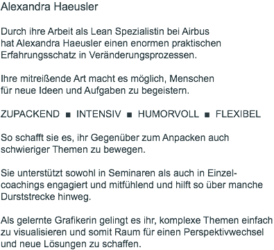 Alexandra Haeusler  Durch ihre Arbeit als Lean Spezialistin bei Airbus  hat Alexandra Haeusler einen enormen praktischen Erfahrungsschatz in Veränderungsprozessen. Ihre mitreißende Art macht es möglich, Menschen  für neue Ideen und Aufgaben zu begeistern. ZUPACKEND ■ INTENSIV ■ HUMORVOLL ■ FLEXIBEL So schafft sie es, ihr Gegenüber zum Anpacken auch schwieriger Themen zu bewegen. Sie unterstützt sowohl in Seminaren als auch in Einzel-coachings engagiert und mitfühlend und hilft so über manche Durststrecke hinweg. Als gelernte Grafikerin gelingt es ihr, komplexe Themen einfach zu visualisieren und somit Raum für einen Perspektivwechsel und neue Lösungen zu schaffen.